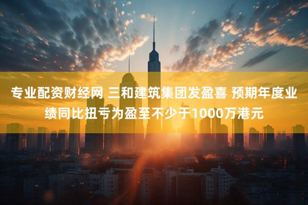 专业配资财经网 三和建筑集团发盈喜 预期年度业绩同比扭亏为盈至不少于1000万港元