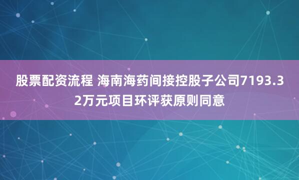 股票配资流程 海南海药间接控股子公司7193.32万元项目环评获原则同意
