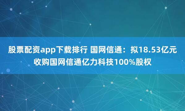 股票配资app下载排行 国网信通：拟18.53亿元收购国网信通亿力科技100%股权