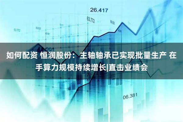 如何配资 恒润股份：主轴轴承已实现批量生产 在手算力规模持续增长|直击业绩会