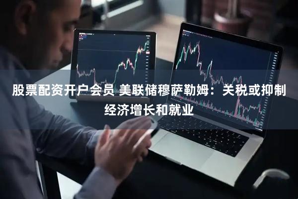 股票配资开户会员 美联储穆萨勒姆：关税或抑制经济增长和就业