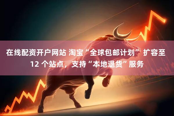 在线配资开户网站 淘宝“全球包邮计划” 扩容至 12 个站点，支持“本地退货”服务