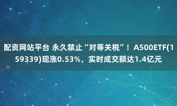 配资网站平台 永久禁止“对等关税”！A500ETF(159339)现涨0.53%，实时成交额达1.4亿元