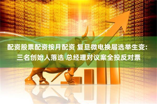 配资股票配资按月配资 复旦微电换届选举生变: 三名创始人落选 总经理对议案全投反对票