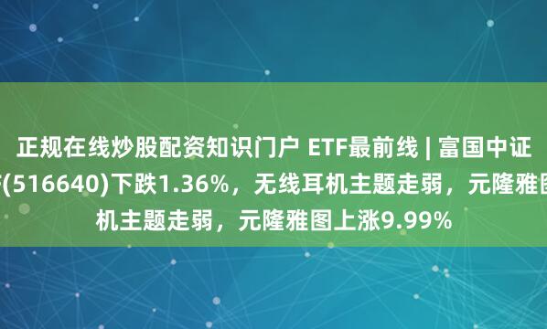 正规在线炒股配资知识门户 ETF最前线 | 富国中证芯片产业ETF(516640)下跌1.36%，无线耳机主题走弱，元隆雅图上涨9.99%