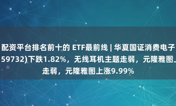 配资平台排名前十的 ETF最前线 | 华夏国证消费电子主题ETF(159732)下跌1.82%，无线耳机主题走弱，元隆雅图上涨9.99%