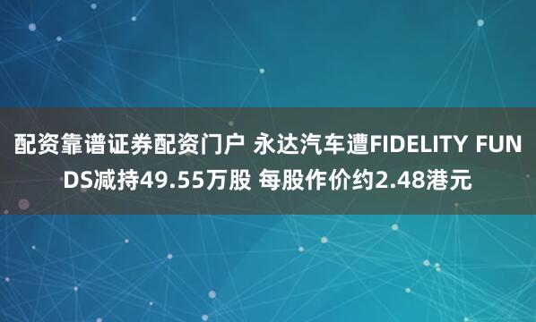 配资靠谱证券配资门户 永达汽车遭FIDELITY FUNDS减持49.55万股 每股作价约2.48港元