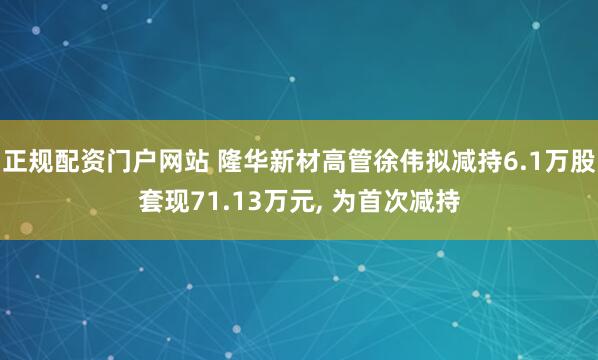 正规配资门户网站 隆华新材高管徐伟拟减持6.1万股套现71.13万元, 为首次减持