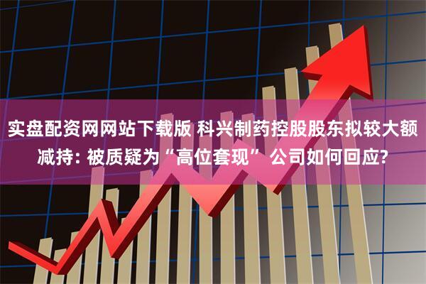 实盘配资网网站下载版 科兴制药控股股东拟较大额减持: 被质疑为“高位套现” 公司如何回应?