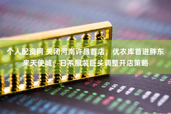个人配资网 关闭河南许昌首店，优衣库首进胖东来天使城，日系服装巨头调整开店策略