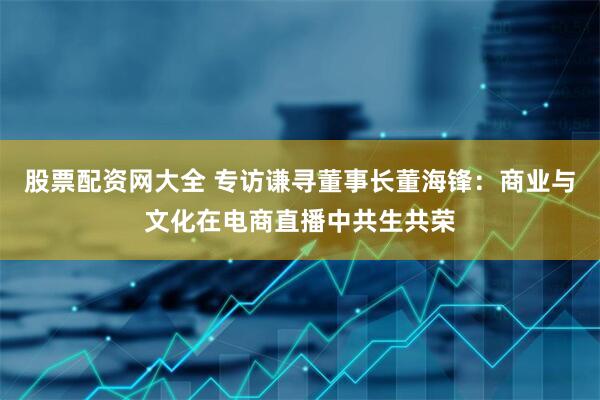 股票配资网大全 专访谦寻董事长董海锋：商业与文化在电商直播中共生共荣