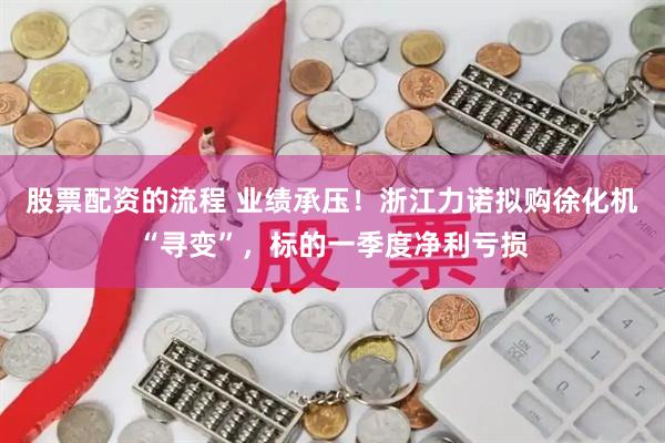 股票配资的流程 业绩承压！浙江力诺拟购徐化机“寻变”，标的一季度净利亏损