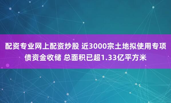 配资专业网上配资炒股 近3000宗土地拟使用专项债资金收储 总面积已超1.33亿平方米