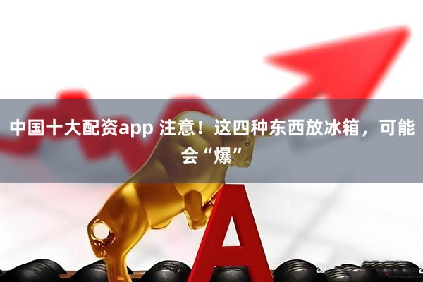 中国十大配资app 注意！这四种东西放冰箱，可能会“爆”