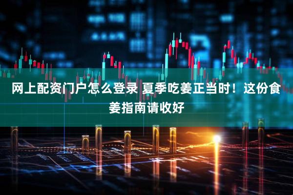 网上配资门户怎么登录 夏季吃姜正当时！这份食姜指南请收好