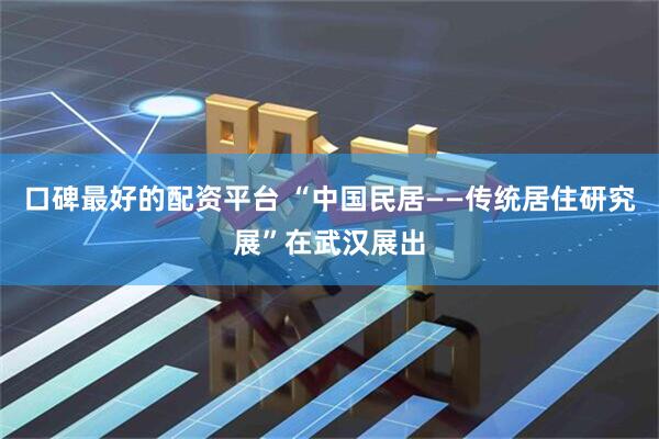 口碑最好的配资平台 “中国民居——传统居住研究展”在武汉展出