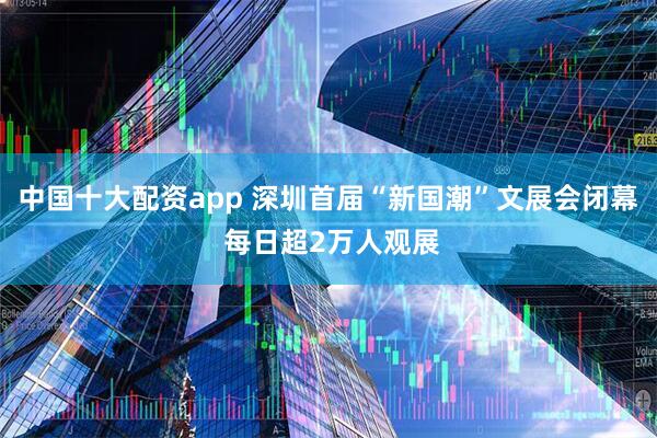 中国十大配资app 深圳首届“新国潮”文展会闭幕 每日超2万人观展
