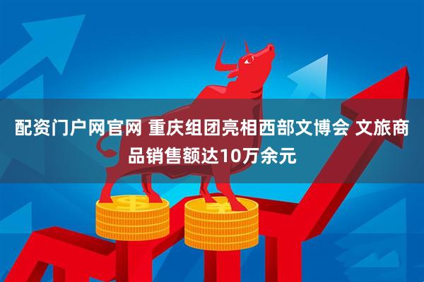 配资门户网官网 重庆组团亮相西部文博会 文旅商品销售额达10万余元