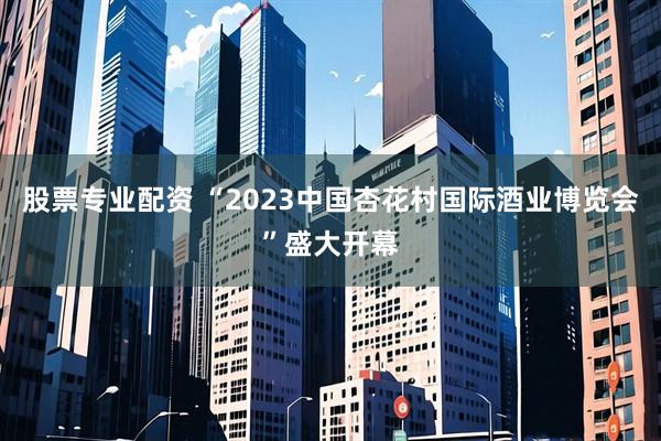 股票专业配资 “2023中国杏花村国际酒业博览会”盛大开幕