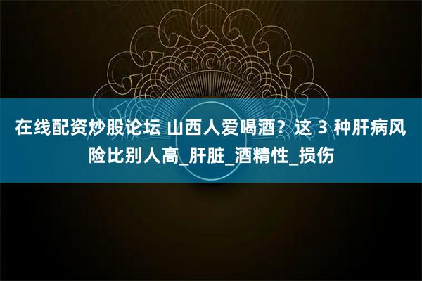 在线配资炒股论坛 山西人爱喝酒？这 3 种肝病风险比别人高_肝脏_酒精性_损伤