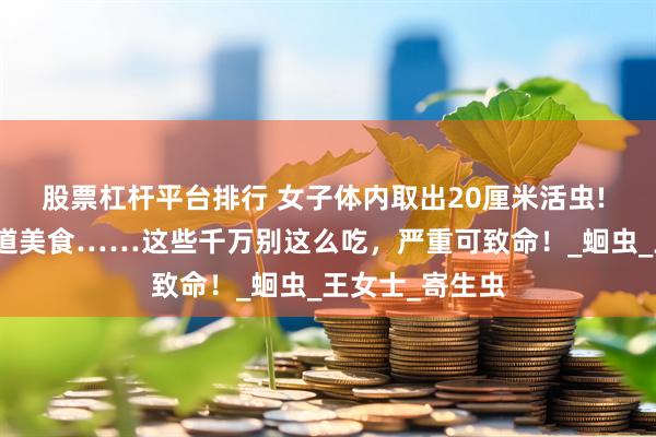 股票杠杆平台排行 女子体内取出20厘米活虫! 只因频繁吃一道美食……这些千万别这么吃，严重可致命！_蛔虫_王女士_寄生虫