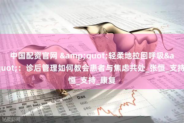 中国配资官网 &quot;轻柔地拉回呼吸&quot;：诊后管理如何教会患者与焦虑共处_张恒_支持_康复