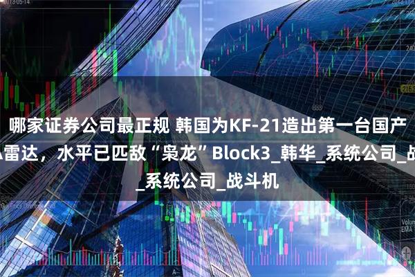 哪家证券公司最正规 韩国为KF-21造出第一台国产AESA雷达，水平已匹敌“枭龙”Block3_韩华_系统公司_战斗机