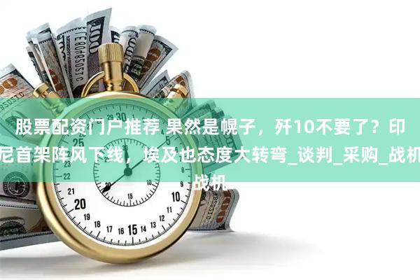 股票配资门户推荐 果然是幌子，歼10不要了？印尼首架阵风下线，埃及也态度大转弯_谈判_采购_战机