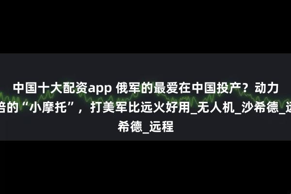 中国十大配资app 俄军的最爱在中国投产？动力加倍的“小摩托”，打美军比远火好用_无人机_沙希德_远程