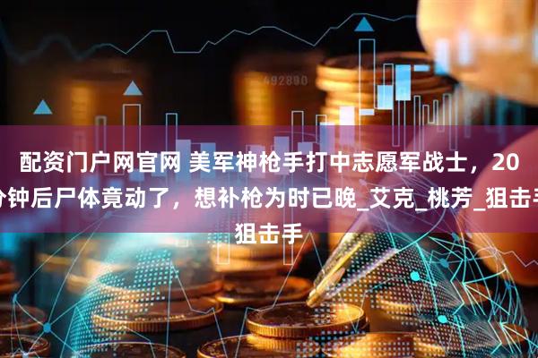 配资门户网官网 美军神枪手打中志愿军战士，20分钟后尸体竟动了，想补枪为时已晚_艾克_桃芳_狙击手