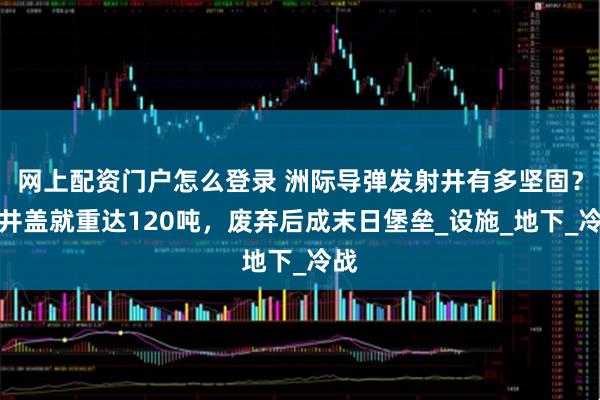 网上配资门户怎么登录 洲际导弹发射井有多坚固？光井盖就重达120吨，废弃后成末日堡垒_设施_地下_冷战