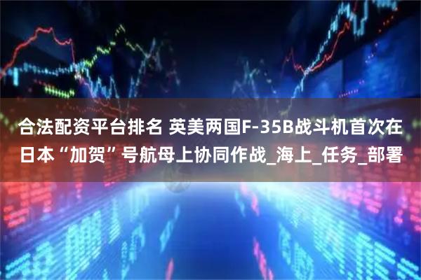 合法配资平台排名 英美两国F-35B战斗机首次在日本“加贺”号航母上协同作战_海上_任务_部署