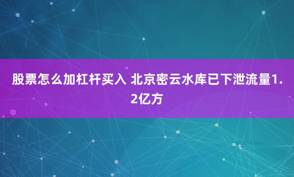 股票怎么加杠杆买入 北京密云水库已下泄流量1.2亿方
