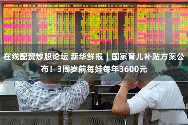 在线配资炒股论坛 新华鲜报｜国家育儿补贴方案公布！3周岁前每娃每年3600元