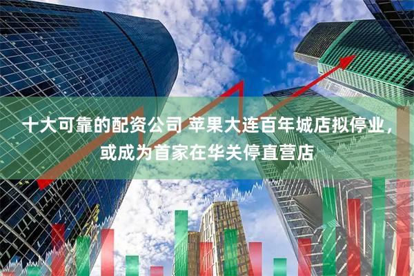 十大可靠的配资公司 苹果大连百年城店拟停业，或成为首家在华关停直营店
