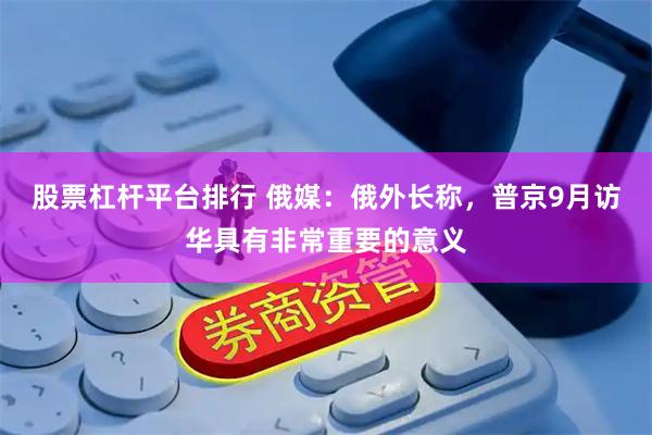 股票杠杆平台排行 俄媒：俄外长称，普京9月访华具有非常重要的意义