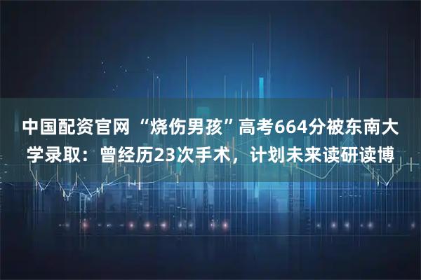 中国配资官网 “烧伤男孩”高考664分被东南大学录取：曾经历23次手术，计划未来读研读博