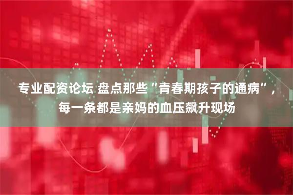 专业配资论坛 盘点那些“青春期孩子的通病”，每一条都是亲妈的血压飙升现场