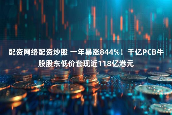 配资网络配资炒股 一年暴涨844%！千亿PCB牛股股东低价套现近118亿港元