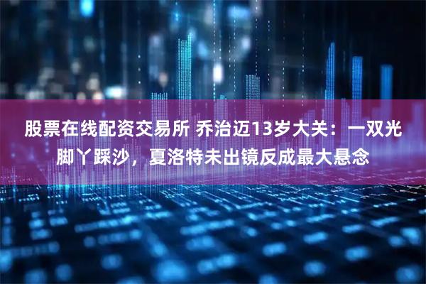 股票在线配资交易所 乔治迈13岁大关：一双光脚丫踩沙，夏洛特未出镜反成最大悬念