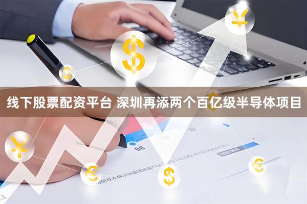 线下股票配资平台 深圳再添两个百亿级半导体项目