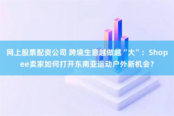 网上股票配资公司 跨境生意越做越“大”：Shopee卖家如何打开东南亚运动户外新机会？