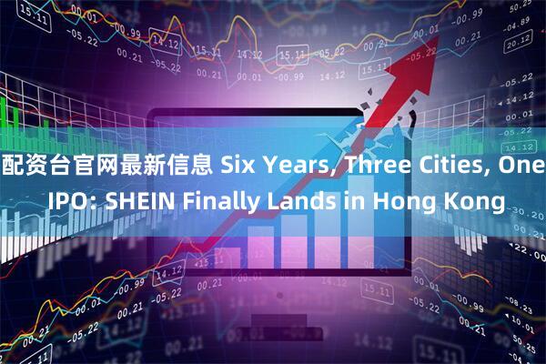 配资台官网最新信息 Six Years, Three Cities, One IPO: SHEIN Finally Lands in Hong Kong