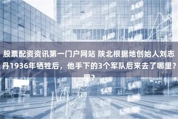 股票配资资讯第一门户网站 陕北根据地创始人刘志丹1936年牺牲后，他手下的3个军队后来去了哪里？